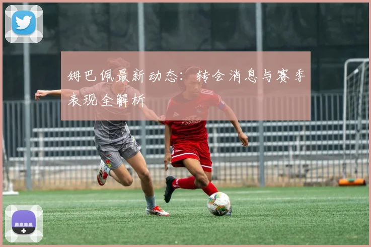 姆巴佩最新动态：转会消息与赛季表现全解析