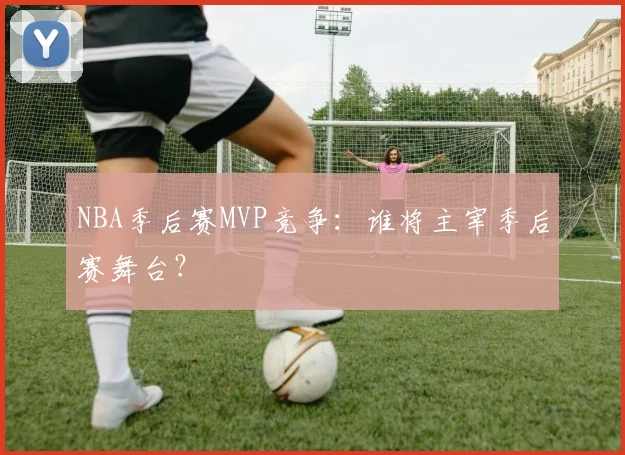 NBA季后赛MVP竞争：谁将主宰季后赛舞台？