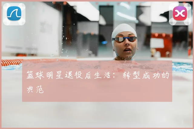 篮球明星退役后生活：转型成功的典范