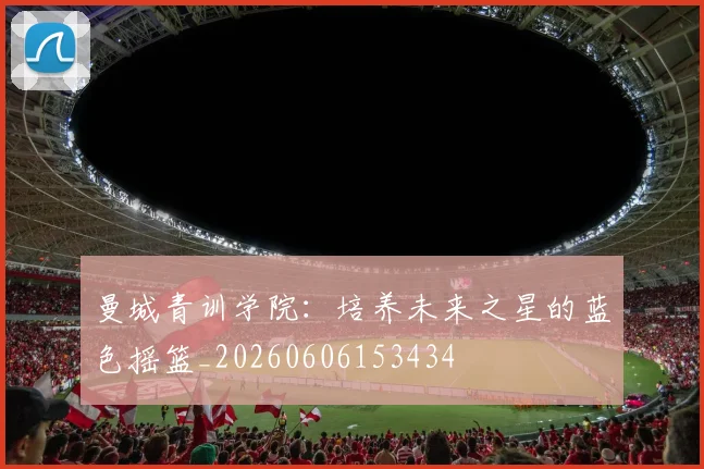 曼城青训学院：培养未来之星的蓝色摇篮_20260606153434