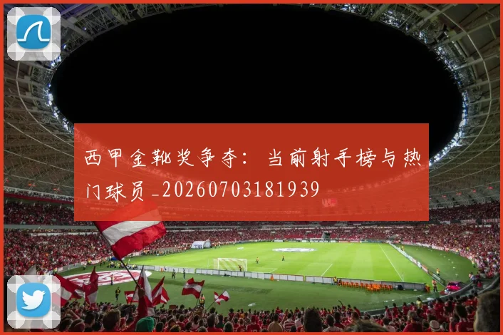 西甲金靴奖争夺：当前射手榜与热门球员_20260703181939