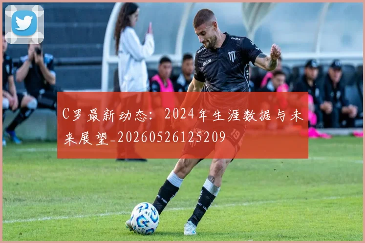 C罗最新动态：2024年生涯数据与未来展望_20260526125209