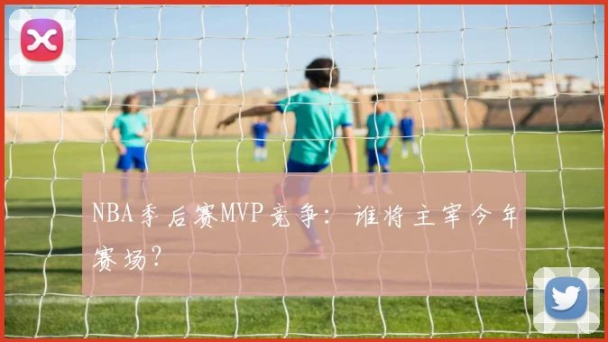 NBA季后赛MVP竞争：谁将主宰今年赛场？