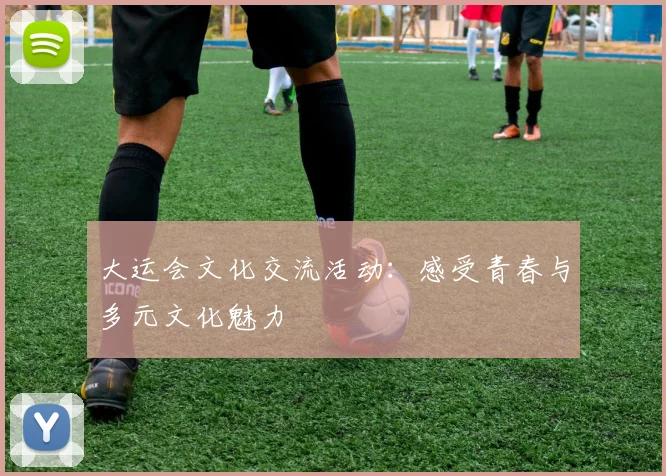大运会文化交流活动:感受青春与多元文化魅力