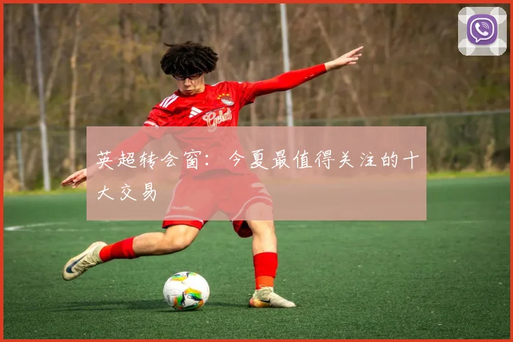 英超转会窗：今夏最值得关注的十大交易
