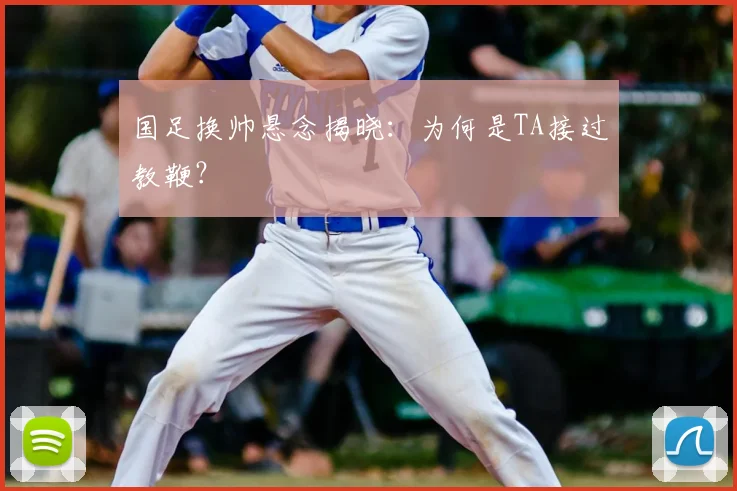 国足换帅悬念揭晓：为何是TA接过教鞭？