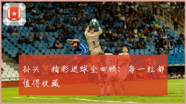 孙兴慜精彩进球全回顾：每一粒都值得收藏