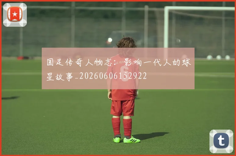 国足传奇人物志：影响一代人的球星故事_20260606152922