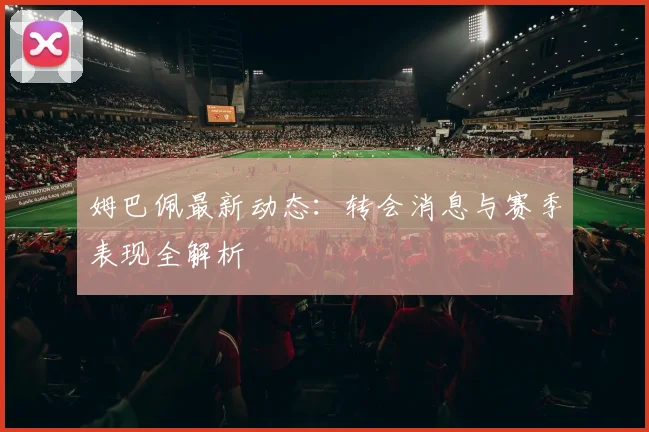 姆巴佩最新动态：转会消息与赛季表现全解析