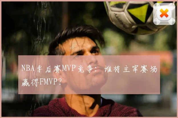 NBA季后赛MVP竞争：谁将主宰赛场赢得FMVP？