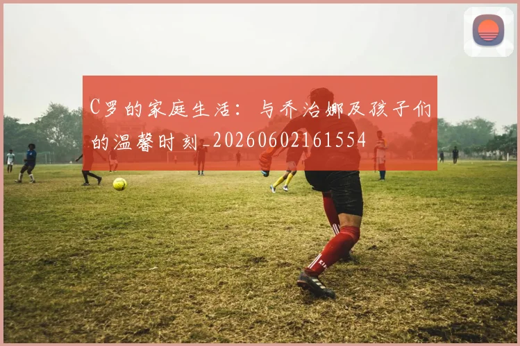 C罗的家庭生活：与乔治娜及孩子们的温馨时刻_20260602161554