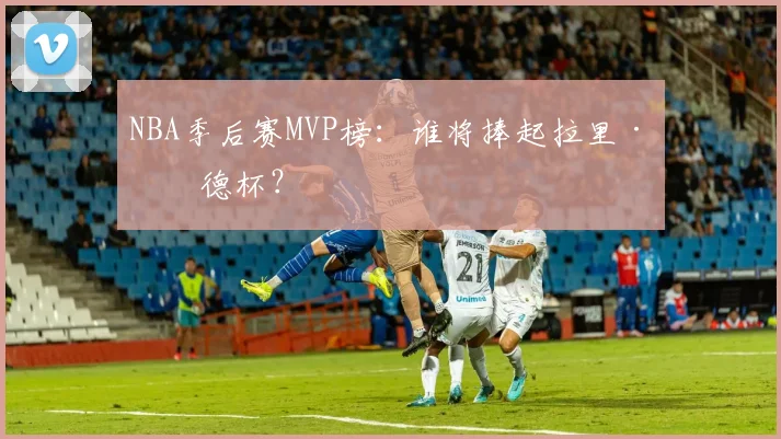 NBA季后赛MVP榜：谁将捧起拉里·伯德杯？