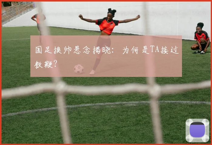 国足换帅悬念揭晓：为何是TA接过教鞭？