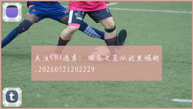 关注CBA选秀：明日之星从这里崛起_20260521202229