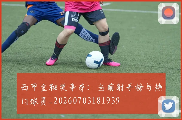 西甲金靴奖争夺：当前射手榜与热门球员_20260703181939
