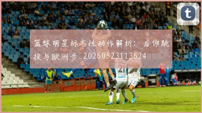 篮球明星标志性动作解析：后仰跳投与欧洲步_20260523113624
