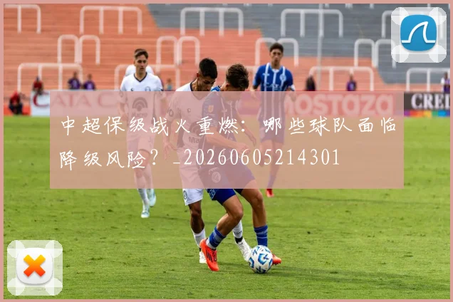 中超保级战火重燃:哪些球队面临降级风险?_20260605214301