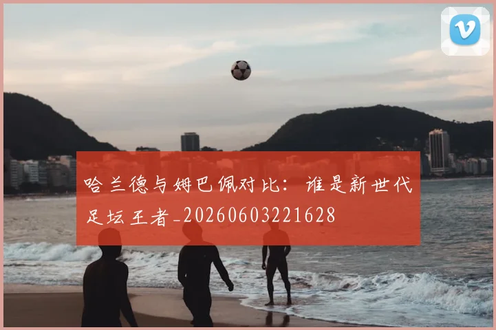 哈兰德与姆巴佩对比：谁是新世代足坛王者_20260603221628