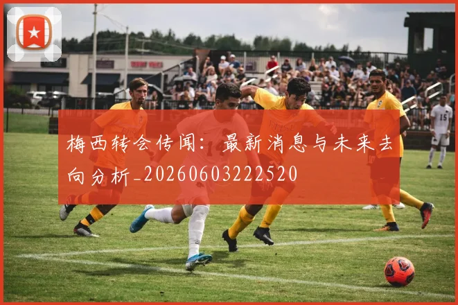 梅西转会传闻：最新消息与未来去向分析_20260603222520