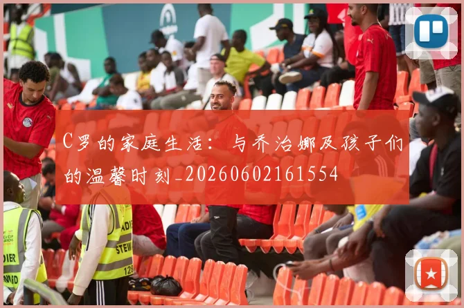 C罗的家庭生活：与乔治娜及孩子们的温馨时刻_20260602161554