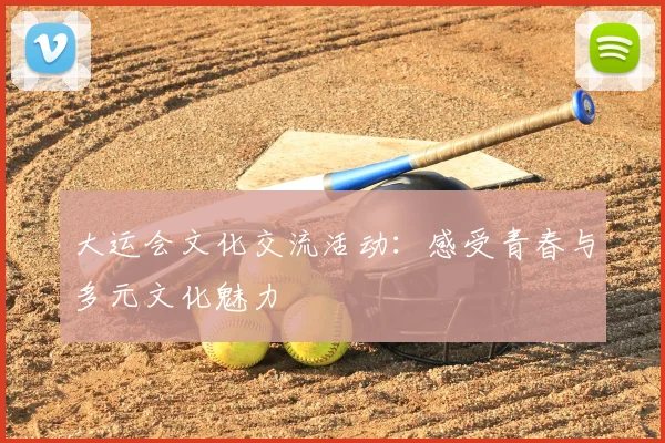 大运会文化交流活动:感受青春与多元文化魅力