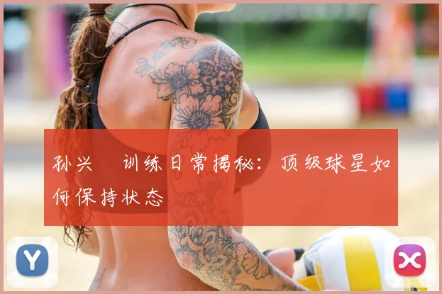 孙兴慜训练日常揭秘：顶级球星如何保持状态