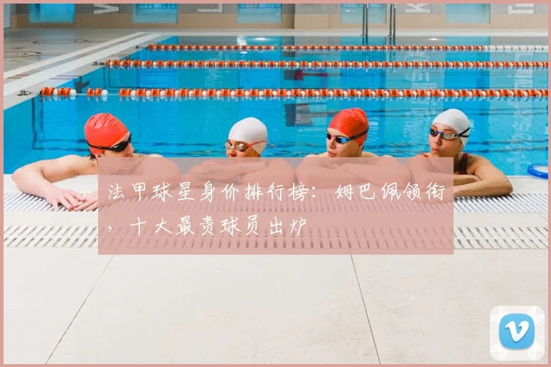 法甲球星身价排行榜：姆巴佩领衔，十大最贵球员出炉