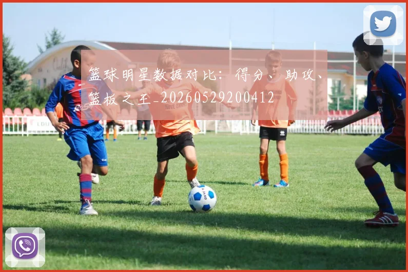 篮球明星数据对比：得分、助攻、篮板之王_20260529200412