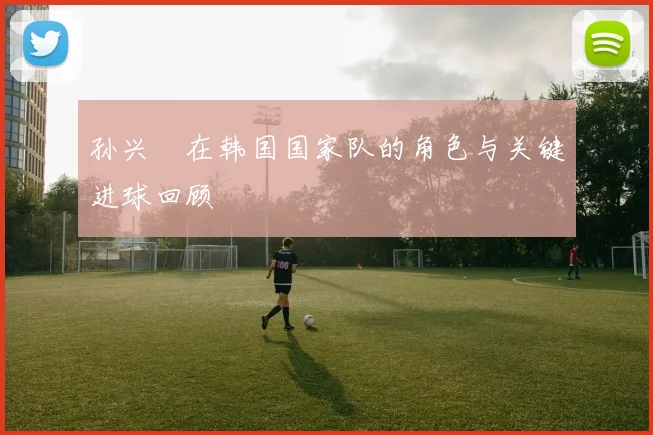 孙兴慜在韩国国家队的角色与关键进球回顾